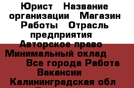 Юрист › Название организации ­ Магазин Работы › Отрасль предприятия ­ Авторское право › Минимальный оклад ­ 30 000 - Все города Работа » Вакансии   . Калининградская обл.,Приморск г.